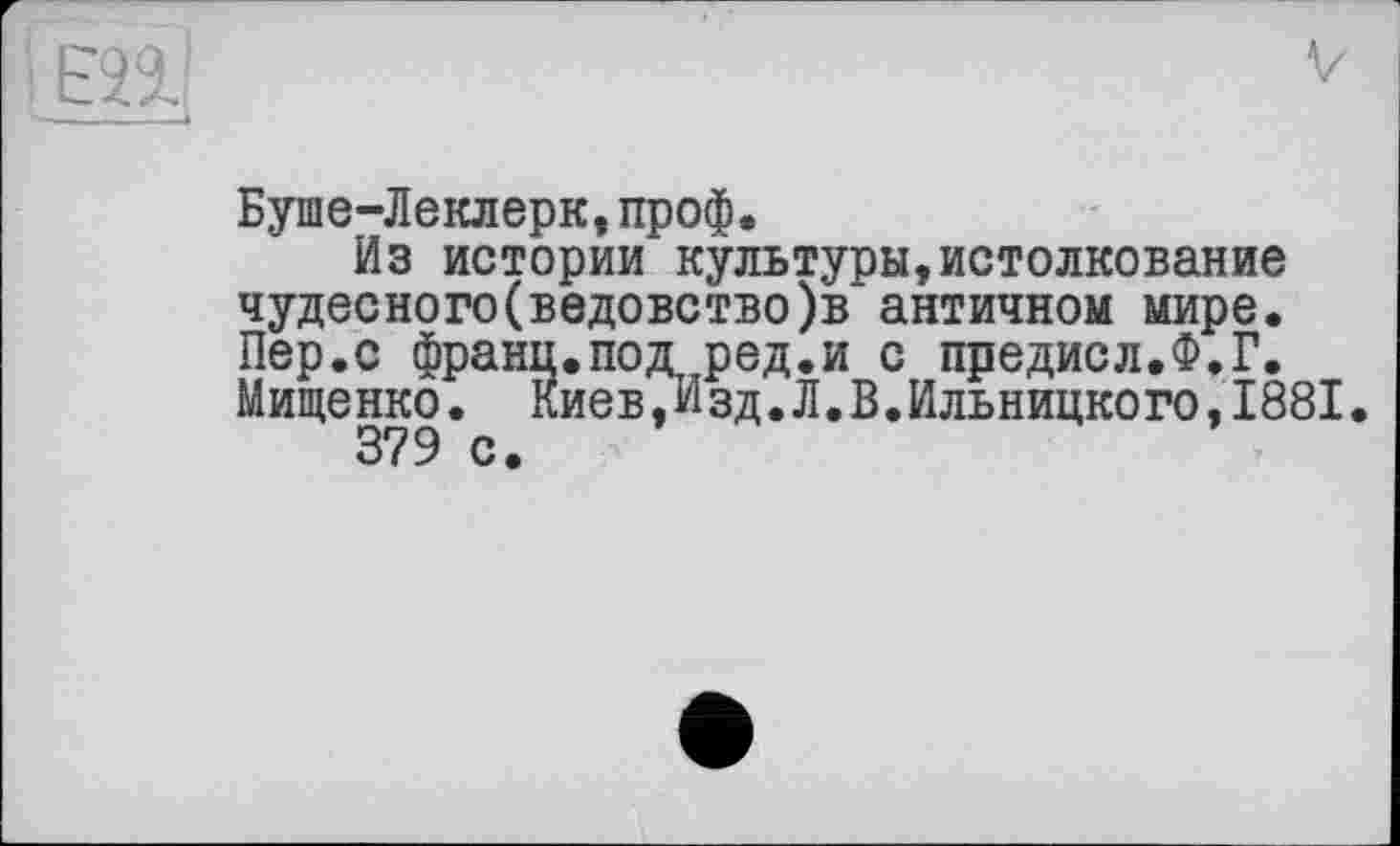 ﻿Буше-Леклерк,проф.
Из истории культуры,истолкование чудесного(ведовство)в античном мире. Пер.с франи.под ред.и с предисл.Ф.Г. Мищенко. Киев,Изд.Л.В.Ильницкого,1881.
379 с.